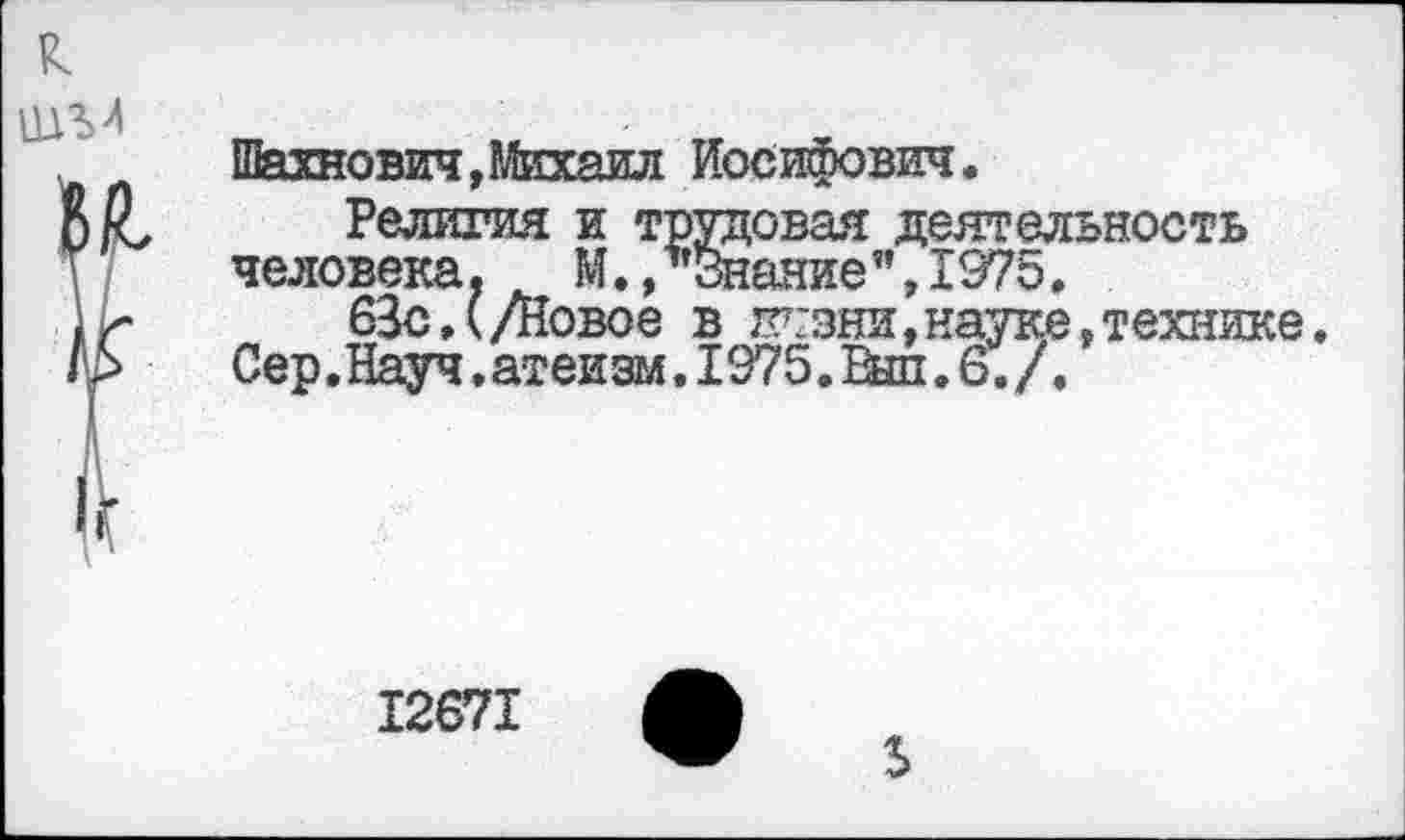 ﻿Шахнович,Михаил Иосифович.
Религия и трудовая деятельность человека. М.,"Знание”,1975,
63с,(/Новое в гггзни,науке,технике. Сер .Науч. атеизм. 1975. Вш. 6. /.
12671